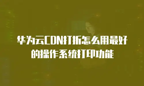 华为云CDN打折怎么用最好的操作系统打印功能