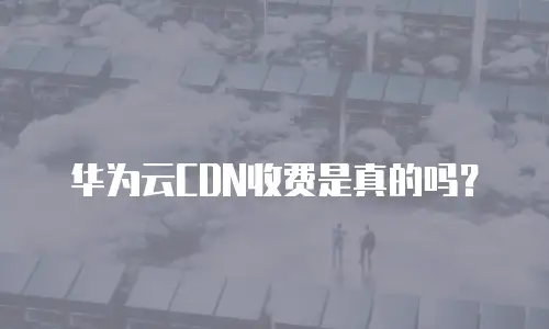 华为云CDN收费是真的吗？