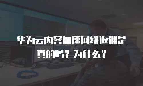 华为云内容加速网络返佣是真的吗？为什么？