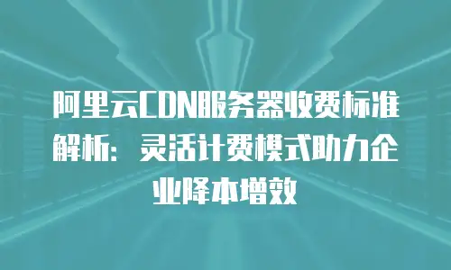阿里云CDN服务器收费标准解析：灵活计费模式助力企业降本增效