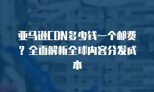亚马逊CDN多少钱一个邮费？全面解析全球内容分发成本