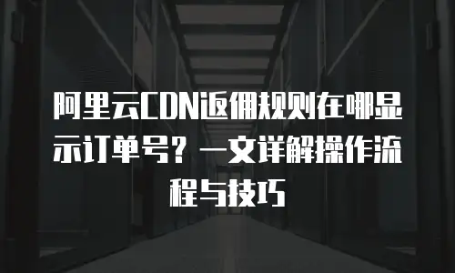 阿里云CDN返佣规则在哪显示订单号？一文详解操作流程与技巧