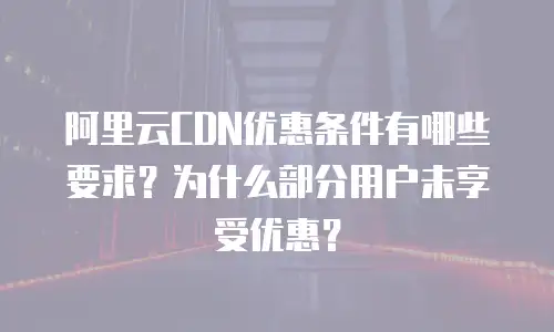 阿里云CDN优惠条件有哪些要求？为什么部分用户未享受优惠？