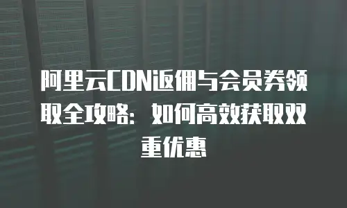 阿里云CDN返佣与会员券领取全攻略：如何高效获取双重优惠