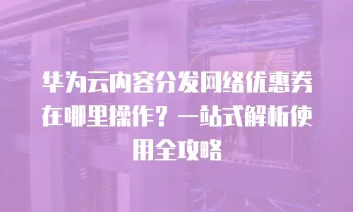 华为云内容分发网络优惠券在哪里操作？一站式解析使用全攻略