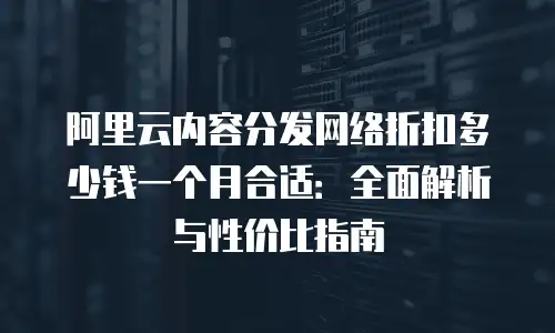 阿里云内容分发网络折扣多少钱一个月合适：全面解析与性价比指南