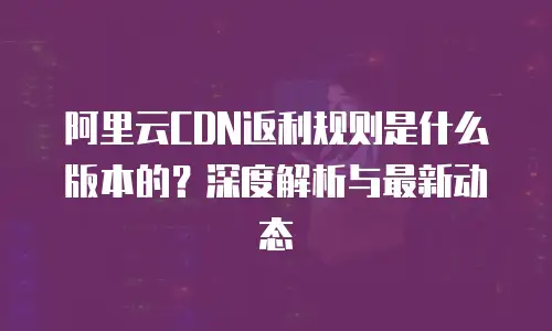 阿里云CDN返利规则是什么版本的？深度解析与最新动态