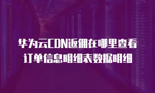华为云CDN返佣在哪里查看订单信息明细表数据明细
