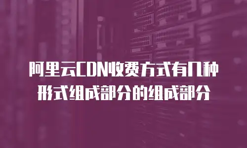 阿里云CDN收费方式有几种形式组成部分的组成部分