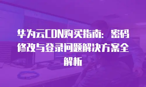华为云CDN购买指南：密码修改与登录问题解决方案全解析