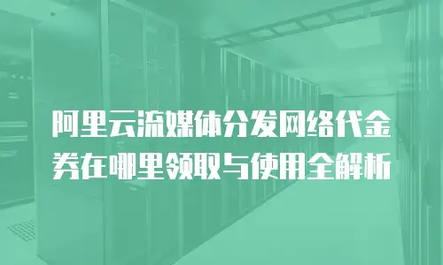 阿里云流媒体分发网络代金券在哪里领取与使用全解析
