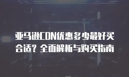 亚马逊CDN优惠多少最好买合适？全面解析与购买指南