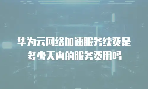 华为云网络加速服务续费是多少天内的服务费用吗