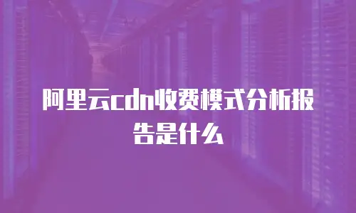 阿里云cdn收费模式分析报告是什么
