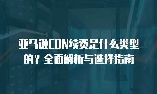 亚马逊CDN续费是什么类型的？全面解析与选择指南