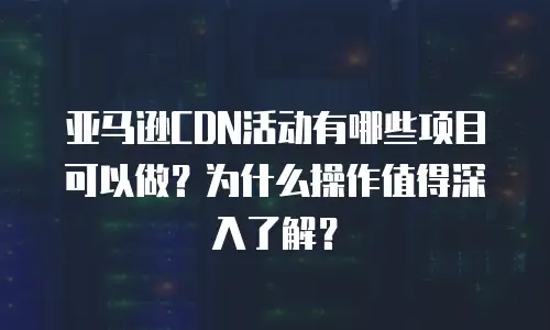 亚马逊CDN活动有哪些项目可以做？为什么操作值得深入了解？