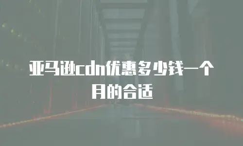 亚马逊cdn优惠多少钱一个月的合适