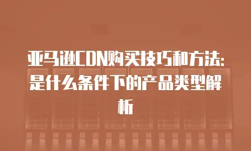 亚马逊CDN购买技巧和方法：是什么条件下的产品类型解析