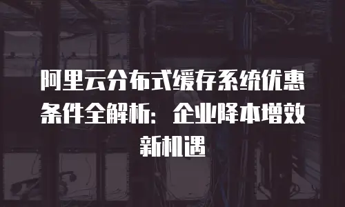 阿里云分布式缓存系统优惠条件全解析：企业降本增效新机遇