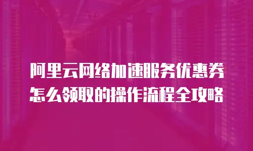 阿里云网络加速服务优惠券怎么领取的操作流程全攻略