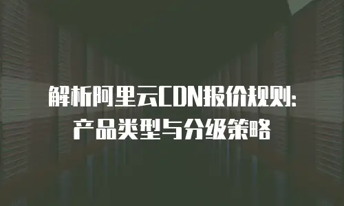 解析阿里云CDN报价规则：产品类型与分级策略
