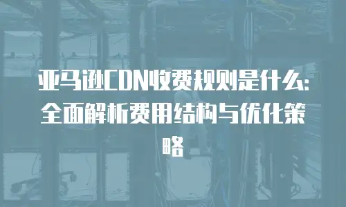 亚马逊CDN收费规则是什么：全面解析费用结构与优化策略