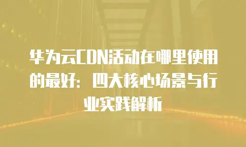 华为云CDN活动在哪里使用的最好：四大核心场景与行业实践解析