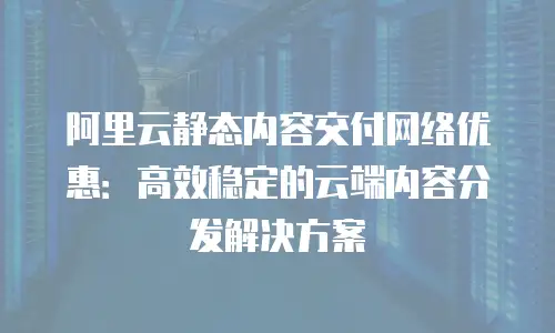 阿里云静态内容交付网络优惠：高效稳定的云端内容分发解决方案