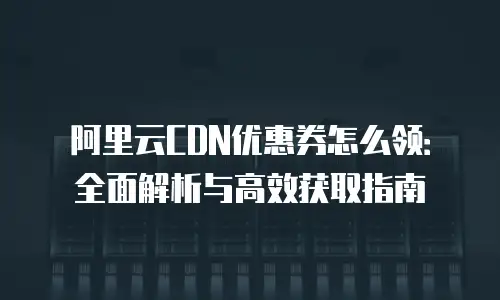 阿里云CDN优惠券怎么领：全面解析与高效获取指南