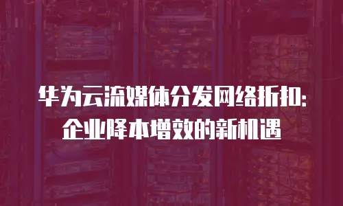 华为云流媒体分发网络折扣：企业降本增效的新机遇