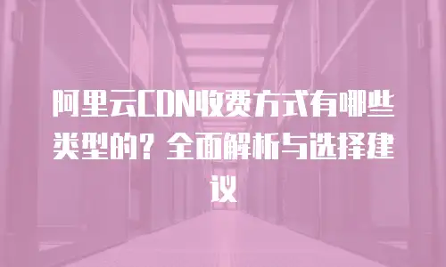 阿里云CDN收费方式有哪些类型的？全面解析与选择建议