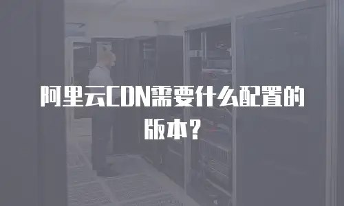 阿里云CDN需要什么配置的版本？