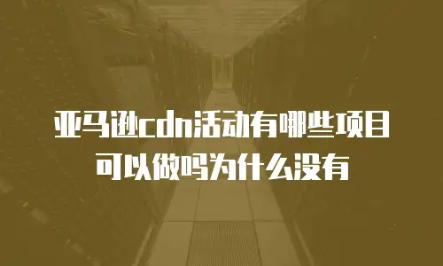 亚马逊cdn活动有哪些项目可以做吗为什么没有