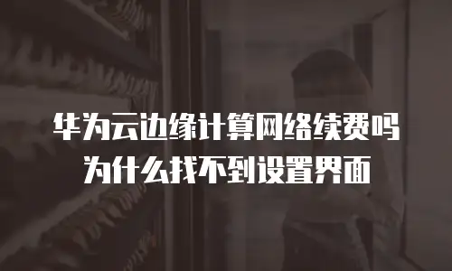 华为云边缘计算网络续费吗为什么找不到设置界面
