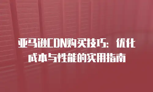 亚马逊CDN购买技巧：优化成本与性能的实用指南