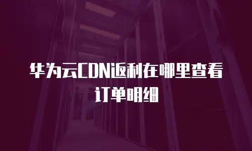 华为云CDN返利在哪里查看订单明细