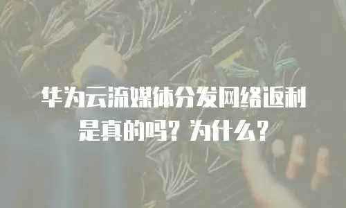 华为云流媒体分发网络返利是真的吗？为什么？