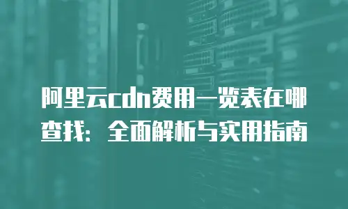 阿里云cdn费用一览表在哪查找：全面解析与实用指南