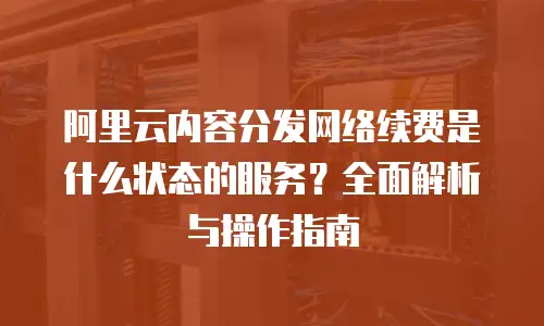 阿里云内容分发网络续费是什么状态的服务？全面解析与操作指南