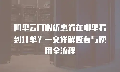 阿里云CDN优惠券在哪里看到订单？一文详解查看与使用全流程