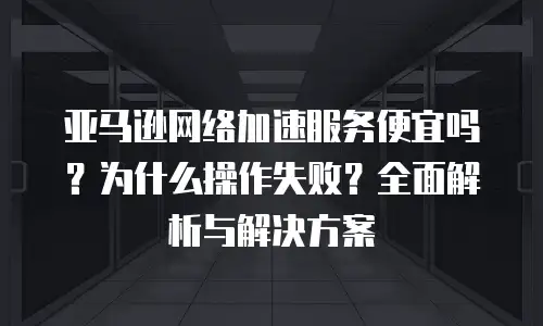 亚马逊网络加速服务便宜吗？为什么操作失败？全面解析与解决方案
