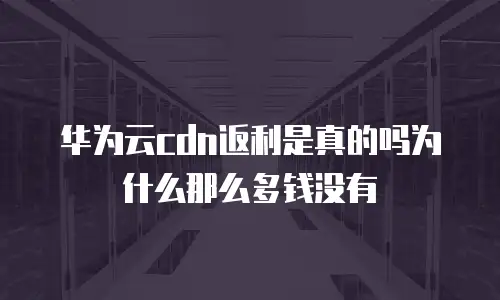 华为云cdn返利是真的吗为什么那么多钱没有