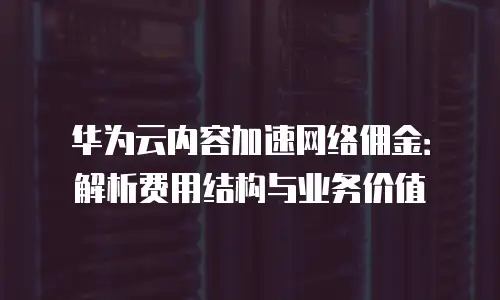 华为云内容加速网络佣金：解析费用结构与业务价值