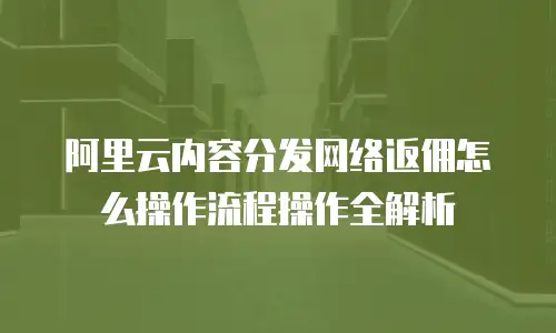 阿里云内容分发网络返佣怎么操作流程操作全解析