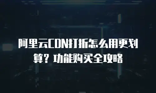 阿里云CDN打折怎么用更划算？功能购买全攻略