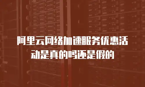 阿里云网络加速服务优惠活动是真的吗还是假的