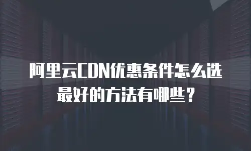 阿里云CDN优惠条件怎么选最好的方法有哪些？