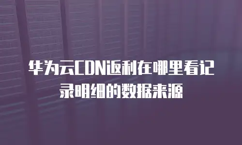 华为云CDN返利在哪里看记录明细的数据来源