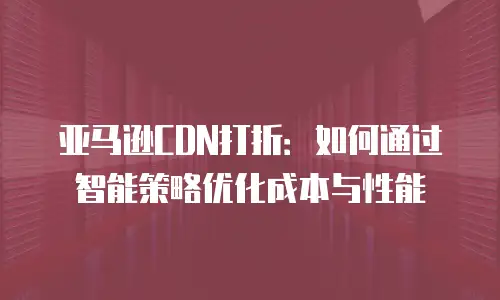 亚马逊CDN打折：如何通过智能策略优化成本与性能