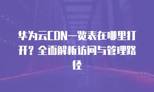 华为云CDN一览表在哪里打开？全面解析访问与管理路径
